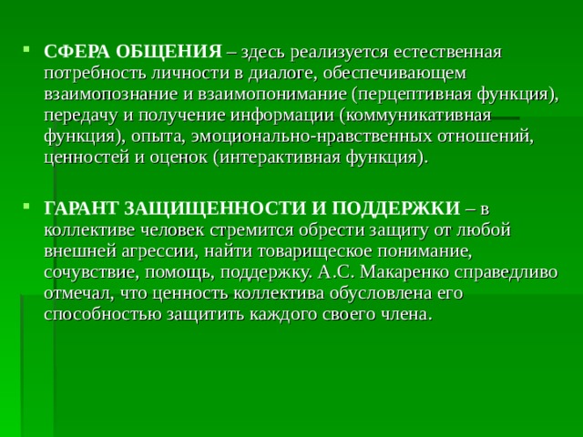 СФЕРА ОБЩЕНИЯ  – здесь реализуется естественная потребность личности в диалоге, обеспечивающем взаимопознание и взаимопонимание (перцептивная функция), передачу и получение информации (коммуникативная функция), опыта, эмоционально-нравственных отношений, ценностей и оценок (интерактивная функция). ГАРАНТ ЗАЩИЩЕННОСТИ И ПОДДЕРЖКИ  – в коллективе человек стремится обрести защиту от любой внешней агрессии, найти товарищеское понимание, сочувствие, помощь, поддержку. А.С. Макаренко справедливо отмечал, что ценность коллектива обусловлена его способностью защитить каждого своего члена. 