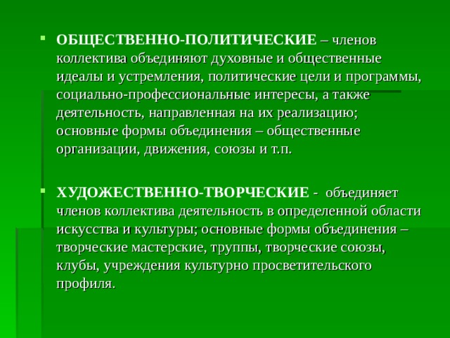 ОБЩЕСТВЕННО-ПОЛИТИЧЕСКИЕ  – членов коллектива объединяют духовные и общественные идеалы и устремления, политические цели и программы, социально-профессиональные интересы, а также деятельность, направленная на их реализацию; основные формы объединения – общественные организации, движения, союзы и т.п.  ХУДОЖЕСТВЕННО-ТВОРЧЕСКИЕ - объединяет членов коллектива деятельность в определенной области искусства и культуры; основные формы объединения – творческие мастерские, труппы, творческие союзы, клубы, учреждения культурно просветительского профиля . 