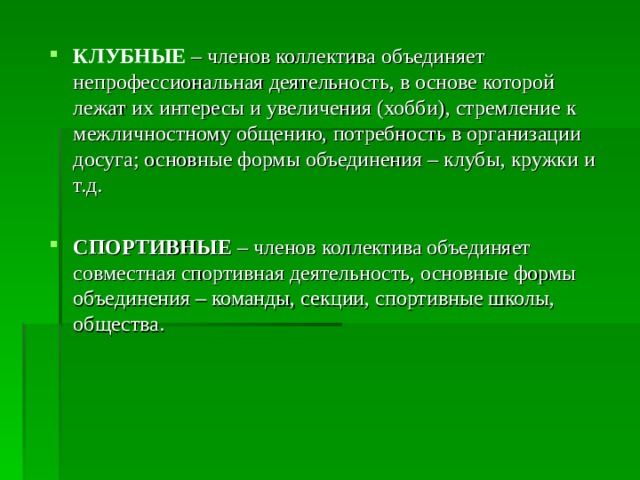 КЛУБНЫЕ – членов коллектива объединяет непрофессиональная деятельность, в основе которой лежат их интересы и увеличения (хобби), стремление к межличностному общению, потребность в организации досуга; основные формы объединения – клубы, кружки и т.д. СПОРТИВНЫЕ  – членов коллектива объединяет совместная спортивная деятельность, основные формы объединения – команды, секции, спортивные школы, общества. 