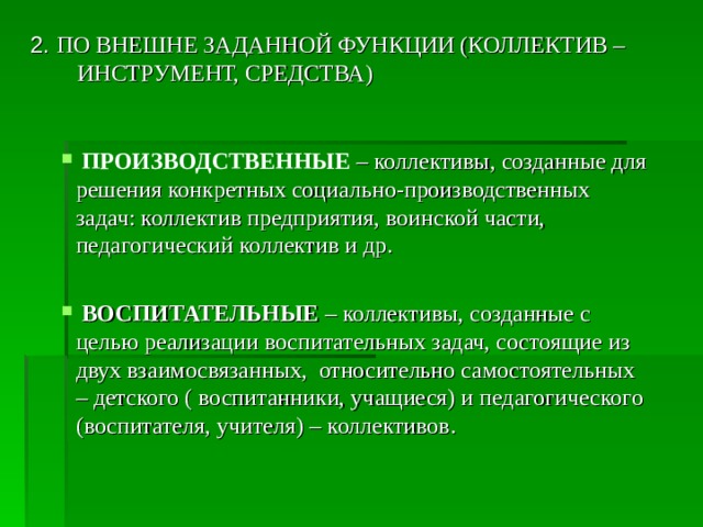 2. ПО ВНЕШНЕ ЗАДАННОЙ ФУНКЦИИ (КОЛЛЕКТИВ – ИНСТРУМЕНТ, СРЕДСТВА)  ПРОИЗВОДСТВЕННЫЕ  – коллективы, созданные для решения конкретных социально-производственных задач: коллектив предприятия, воинской части, педагогический коллектив и др.  ВОСПИТАТЕЛЬНЫЕ  – коллективы, созданные с целью реализации воспитательных задач, состоящие из двух взаимосвязанных, относительно самостоятельных – детского ( воспитанники, учащиеся) и педагогического (воспитателя, учителя) – коллективов. 
