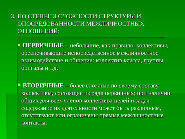 3. ПО СТЕПЕНИ СЛОЖНОСТИ СТРУКТУРЫ И ОПОСРЕДОВАННОСТИ МЕЖЛИЧНОСТНЫХ ОТНОШЕНИЙ:  ПЕРВИЧНЫЕ  – небольшие, как правило, коллективы, обеспечивающие непосредственное межличностное взаимодействие и общение: коллектив класса, группы, бригады и т.д.  ВТОРИЧНЫЕ  – более сложные по своему составу коллективы, состоящие из ряда первичных; при наличии общих для всех членов коллектива целей и задач содержание их деятельности может быть различным, отсутствуют или ограничены прямые межличностные контакты. 