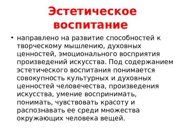 Эстетическое воспитание направлено на развитие способностей к творческому мышлению, духовных ценностей, эмоционального восприятия произведений искусства. Под содержанием эстетического воспитания понимается совокупность культурных и духовных ценностей человечества, произведения искусства, умение воспринимать, понимать, чувствовать красоту и распознавать ее среди множества окружающих человека вещей. 