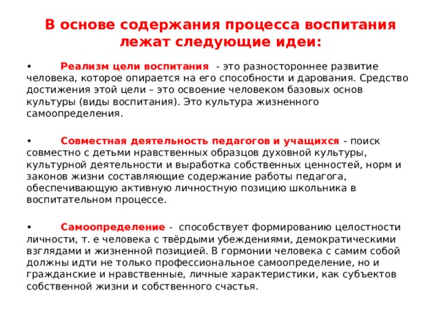 В основе содержания процесса воспитания лежат следующие идеи:   • Реализм цели воспитания - это разностороннее развитие человека, которое опирается на его способности и дарования. Средство достижения этой цели – это освоение человеком базовых основ культуры (виды воспитания). Это культура жизненного самоопределения. • Совместная деятельность педагогов и учащихся - поиск совместно с детьми нравственных образцов духовной культуры, культурной деятельности и выработка собственных ценностей, норм и законов жизни составляющие содержание работы педагога, обеспечивающую активную личностную позицию школьника в воспитательном процессе. • Самоопределение - способствует формированию целостности личности, т. е человека с твёрдыми убеждениями, демократическими взглядами и жизненной позицией. В гормонии человека с самим собой должны идти не только профессиональное самоопределение, но и гражданские и нравственные, личные характеристики, как субъектов собственной жизни и собственного счастья. 