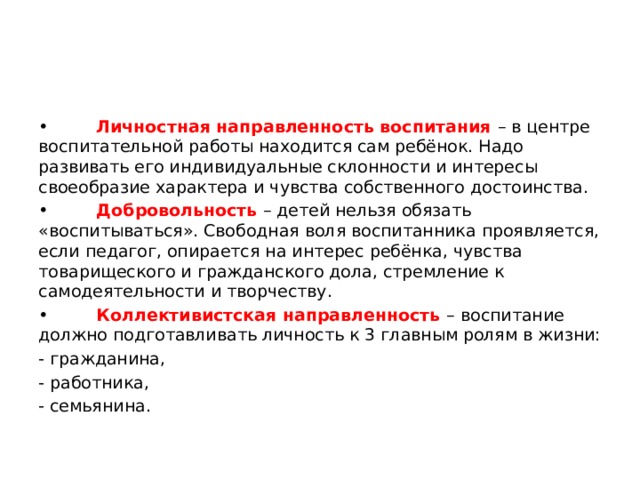 • Личностная направленность воспитания – в центре воспитательной работы находится сам ребёнок. Надо развивать его индивидуальные склонности и интересы своеобразие характера и чувства собственного достоинства. • Добровольность – детей нельзя обязать «воспитываться». Свободная воля воспитанника проявляется, если педагог, опирается на интерес ребёнка, чувства товарищеского и гражданского дола, стремление к самодеятельности и творчеству. • Коллективистская направленность – воспитание должно подготавливать личность к 3 главным ролям в жизни: - гражданина, - работника, - семьянина. 