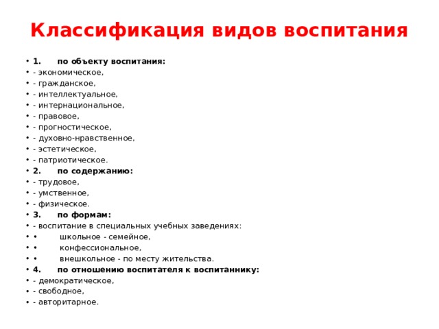 Классификация видов воспитания   1. по объекту воспитания: - экономическое, - гражданское, - интеллектуальное, - интернациональное, - правовое, - прогностическое, - духовно-нравственное, - эстетическое, - патриотическое. 2. по содержанию: - трудовое, - умственное, - физическое. 3. по формам: - воспитание в специальных учебных заведениях: • школьное - семейное, • конфессиональное, • внешкольное - по месту жительства. 4. по отношению воспитателя к воспитаннику: - демократическое, - свободное, - авторитарное. 