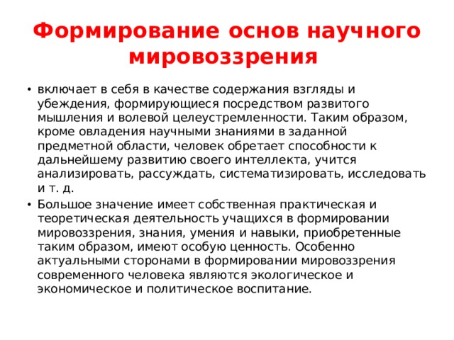 Формирование основ научного мировоззрения включает в себя в качестве содержания взгляды и убеждения, формирующиеся посредством развитого мышления и волевой целеустремленности. Таким образом, кроме овладения научными знаниями в заданной предметной области, человек обретает способности к дальнейшему развитию своего интеллекта, учится анализировать, рассуждать, систематизировать, исследовать и т. д. Большое значение имеет собственная практическая и теоретическая деятельность учащихся в формировании мировоззрения, знания, умения и навыки, приобретенные таким образом, имеют особую ценность. Особенно актуальными сторонами в формировании мировоззрения современного человека являются экологическое и экономическое и политическое воспитание. 