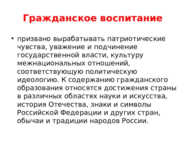 Гражданское воспитание призвано вырабатывать патриотические чувства, уважение и подчинение государственной власти, культуру межнациональных отношений, соответствующую политическую идеологию. К содержанию гражданского образования относятся достижения страны в различных областях науки и искусства, история Отечества, знаки и символы Российской Федерации и других стран, обычаи и традиции народов России. 