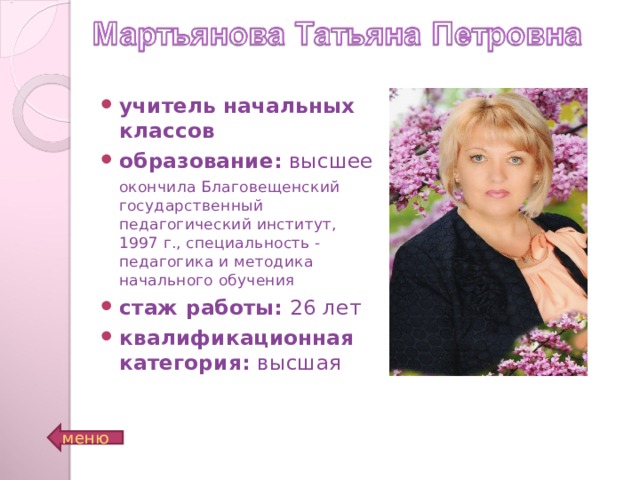 учитель начальных классов образование: высшее окончила Благовещенский государственный педагогический институт, 1997 г., специальность - педагогика и методика начального обучения окончила Благовещенский государственный педагогический институт, 1997 г., специальность - педагогика и методика начального обучения стаж работы: 26 лет квалификационная категория: высшая На данном слайде возможно размещение всех перечисленных данных учителя, а также фотографии. Место для фото меню  