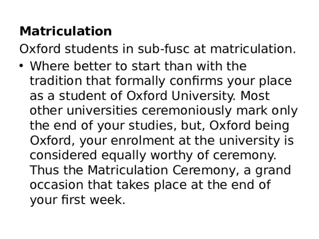Matriculation Oxford students in sub-fusc at matriculation. Where better to start than with the tradition that formally confirms your place as a student of Oxford University. Most other universities ceremoniously mark only the end of your studies, but, Oxford being Oxford, your enrolment at the university is considered equally worthy of ceremony. Thus the Matriculation Ceremony, a grand occasion that takes place at the end of your first week.  