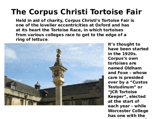 The Corpus Christi Tortoise Fair    Held in aid of charity, Corpus Christi’s Tortoise Fair is one of the lovelier eccentricities at Oxford and has at its heart the Tortoise Race, in which tortoises from various colleges race to get to the edge of a ring of lettuce . It’s thought to have been started in the 1920s. Corpus’s own tortoises are named Oldham and Foxe – whose care is presided over by a “Custos Testudinum” or “JCR Tortoise Keeper”, elected at the start of each year – while Worcester College has one with the amusing name of “Zoom”. 