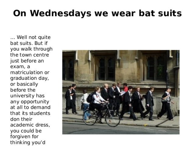 On Wednesdays we wear bat suits   … Well not quite bat suits. But if you walk through the town centre just before an exam, a matriculation or graduation day, or basically before the university has any opportunity at all to demand that its students don their academic dress, you could be forgiven for thinking you’d accidentally intruded upon a convocation of bats, or maybe witches. 