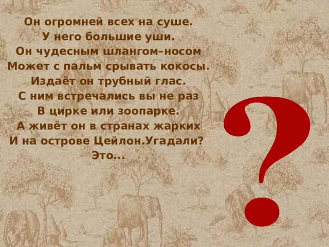 Он огромней всех на суше. У него большие уши. Он чудесным шлангом–носом Может с пальм срывать кокосы. Издаёт он трубный глас. С ним встречались вы не раз В цирке или зоопарке. А живёт он в странах жарких И на острове Цейлон.Угадали? Это... 