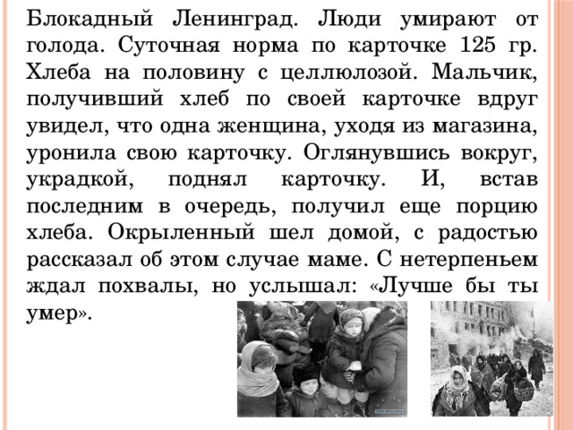 Блокадный Ленинград. Люди умирают от голода. Суточная норма по карточке 125 гр. Хлеба на половину с целлюлозой. Мальчик, получивший хлеб по своей карточке вдруг увидел, что одна женщина, уходя из магазина, уронила свою карточку. Оглянувшись вокруг, украдкой, поднял карточку. И, встав последним в очередь, получил еще порцию хлеба. Окрыленный шел домой, с радостью рассказал об этом случае маме. С нетерпеньем ждал похвалы, но услышал: «Лучше бы ты умер». 