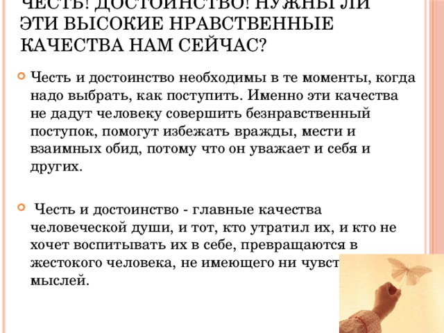 Честь! Достоинство! Нужны ли эти высокие нравственные качества нам сейчас? Честь и достоинство необходимы в те моменты, когда надо выбрать, как поступить. Именно эти качества не дадут человеку совершить безнравственный поступок, помогут избежать вражды, мести и взаимных обид, потому что он уважает и себя и других.  Честь и достоинство - главные качества человеческой души, и тот, кто утратил их, и кто не хочет воспитывать их в себе, превращаются в жестокого человека, не имеющего ни чувств, ни мыслей. 