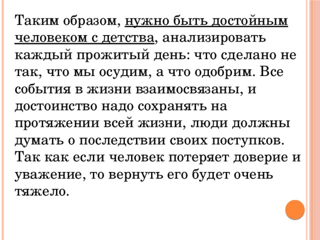 Таким образом, нужно быть достойным человеком с детства , анализировать каждый прожитый день: что сделано не так, что мы осудим, а что одобрим. Все события в жизни взаимосвязаны, и достоинство надо сохранять на протяжении всей жизни, люди должны думать о последствии своих поступков. Так как если человек потеряет доверие и уважение, то вернуть его будет очень тяжело. 