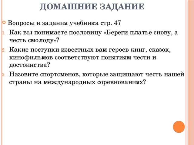 Домашние задание Вопросы и задания учебника стр. 47 Как вы понимаете пословицу «Береги платье снову, а честь смолоду»? Какие поступки известных вам героев книг, сказок, кинофильмов соответствуют понятиям чести и достоинства? Назовите спортсменов, которые защищают честь нашей страны на международных соревнованиях? 