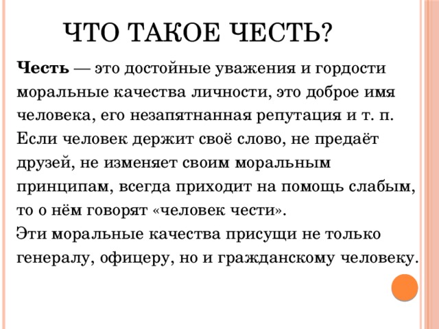 Что такое честь?   Честь — это достойные уважения и гордости моральные качества личности, это доброе имя человека, его незапятнанная репутация и т. п. Если человек держит своё слово, не предаёт друзей, не изменяет своим моральным принципам, всегда приходит на помощь слабым, то о нём говорят «человек чести». Эти моральные качества присущи не только генералу, офицеру, но и гражданскому человеку. 