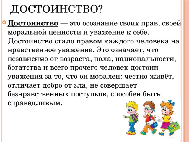  Что такое достоинство? Достоинство — это осознание своих прав, своей моральной ценности и уважение к себе. Достоинство стало правом каждого человека на нравственное уважение. Это означает, что независимо от возраста, пола, национальности, богатства и всего прочего человек достоин уважения за то, что он морален: честно живёт, отличает добро от зла, не совершает безнравственных поступков, способен быть справедливым. 