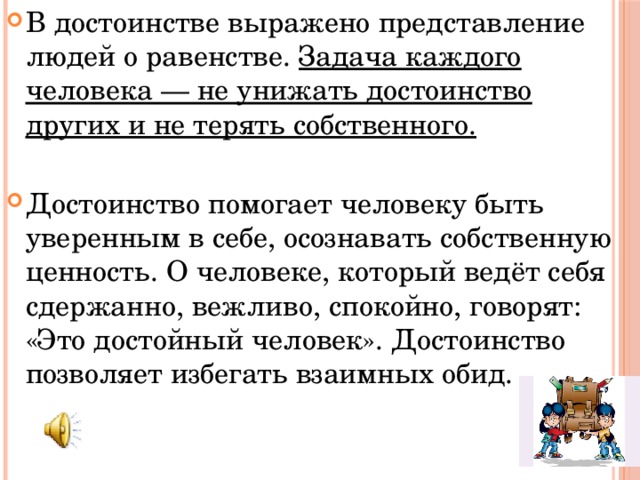 В достоинстве выражено представление людей о равенстве. Задача каждого человека — не унижать достоинство других и не терять собственного. Достоинство помогает человеку быть уверенным в себе, осознавать собственную ценность. О человеке, который ведёт себя сдержанно, вежливо, спокойно, говорят: «Это достойный человек». Достоинство позволяет избегать взаимных обид. 