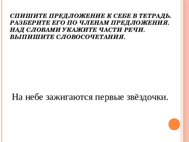 Спишите предложение к себе в тетрадь. Разберите его по членам предложения. Над словами укажите части речи. Выпишите словосочетания.   На небе зажигаются первые звёздочки. 