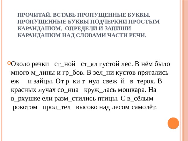 Прочитай. Вставь пропущенные буквы. Пропущенные буквы подчеркни простым карандашом. Определи и запиши карандашом над словами части речи. Около речки   ст_ной   ст_ял густой лес. В нём было много м_лины и гр_бов. В зел_ни кустов прятались еж_   и зайцы. От р_ки т_нул  свеж_й   в_терок. В красных лучах со_нца   круж_лась мошкара. На в_рхушке ели разм_стились птицы. С в_сёлым  рокотом   прол_тел   высоко над лесом самолёт. 