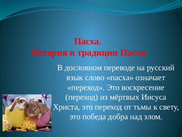     Пасха.  История и традиции Пасхи   В дословном переводе на русский язык слово «пасха» означает «переход». Это воскресение (переход) из мёртвых Иисуса Христа, это переход от тьмы к свету, это победа добра над злом. 