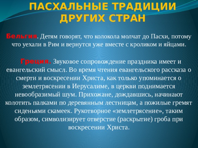    ПАСХАЛЬНЫЕ ТРАДИЦИИ ДРУГИХ СТРАН   Бельгия . Детям говорят, что колокола молчат до Пасхи, потому что уехали в Рим и вернутся уже вместе с кроликом и яйцами. Греция.   Звуковое сопровождение праздника имеет и евангельский смысл. Во время чтения евангельского рассказа о смерти и воскресении Христа, как только упоминается о землетрясении в Иерусалиме, в церкви поднимается невообразимый шум. Прихожане, дождавшись, начинают колотить палками по деревянным лестницам, а пожилые гремят сиденьями скамеек. Рукотворное «землетрясение», таким образом, символизирует отверстие (раскрытие) гроба при воскресении Христа. 