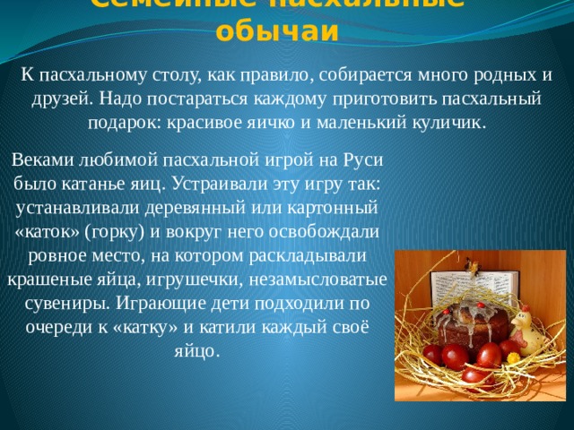 Семейные пасхальные обычаи   К пасхальному столу, как правило, собирается много родных и друзей. Надо постараться каждому приготовить пасхальный подарок: красивое яичко и маленький куличик. Веками любимой пасхальной игрой на Руси было катанье яиц. Устраивали эту игру так: устанавливали деревянный или картонный «каток» (горку) и вокруг него освобождали ровное место, на котором раскладывали крашеные яйца, игрушечки, незамысловатые сувениры. Играющие дети подходили по очереди к «катку» и катили каждый своё яйцо. 
