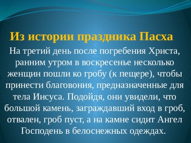 Из истории праздника Пасха   На третий день после погребения Христа, ранним утром в воскресенье несколько женщин пошли ко гробу (к пещере), чтобы принести благовония, предназначенные для тела Иисуса. Подойдя, они увидели, что большой камень, заграждавший вход в гроб, отвален, гроб пуст, а на камне сидит Ангел Господень в белоснежных одеждах. 