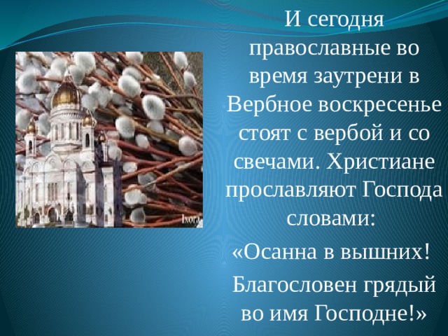 И сегодня православные во время заутрени в Вербное воскресенье стоят с вербой и со свечами. Христиане прославляют Господа словами: «Осанна в вышних! Благословен грядый во имя Господне!» 