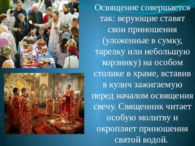 Освящение совершается так: верующие ставят свои приношения (уложенные в сумку, тарелку или небольшую корзинку) на особом столике в храме, вставив в кулич зажигаемую перед началом освящения свечу. Священник читает особую молитву и окропляет приношения святой водой. 