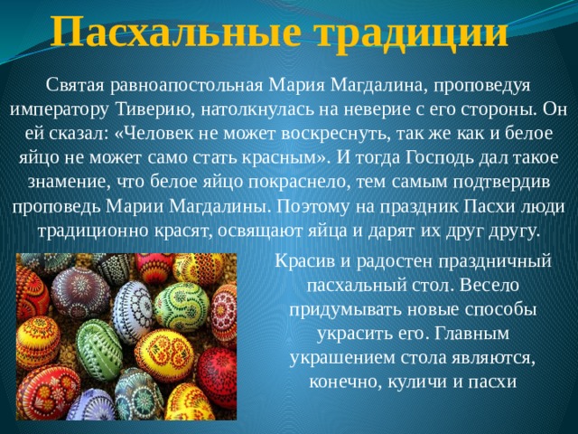 Пасхальные традиции   Святая равноапостольная Мария Магдалина, проповедуя императору Тиверию, натолкнулась на неверие с его стороны. Он ей сказал: «Человек не может воскреснуть, так же как и белое яйцо не может само стать красным». И тогда Господь дал такое знамение, что белое яйцо покраснело, тем самым подтвердив проповедь Марии Магдалины. Поэтому на праздник Пасхи люди традиционно красят, освящают яйца и дарят их друг другу. Красив и радостен праздничный пасхальный стол. Весело придумывать новые способы украсить его. Главным украшением стола являются, конечно, куличи и пасхи 