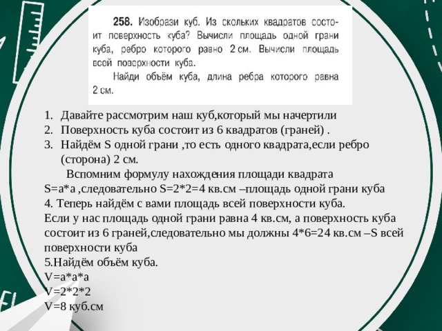 Давайте рассмотрим наш куб,который мы начертили Поверхность куба состоит из 6 квадратов (граней) . Найдём S одной грани ,то есть одного квадрата,если ребро (сторона) 2 см.  Вспомним формулу нахождения площади квадрата S=a*a ,следовательно S=2*2=4 кв.см –площадь одной грани куба 4. Теперь найдём с вами площадь всей поверхности куба. Если у нас площадь одной грани равна 4 кв.см, а поверхность куба состоит из 6 граней,следовательно мы должны 4*6=24 кв.см –S всей поверхности куба 5.Найдём объём куба. V=а*a*a V=2*2*2 V=8 куб.см 
