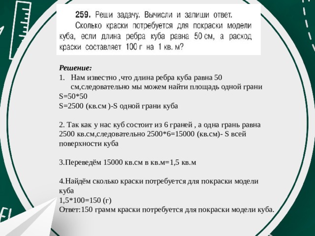 Решение: Нам известно ,что длина ребра куба равна 50 см,следовательно мы можем найти площадь одной грани S=50*50 S=2500 (кв.см )-S одной грани куба 2. Так как у нас куб состоит из 6 граней , а одна грань равна 2500 кв.см,следовательно 2500*6=15000 (кв.см)- S всей поверхности куба 3.Переведём 15000 кв.см в кв.м=1,5 кв.м 4.Найдём сколько краски потребуется для покраски модели куба 1,5*100=150 (г) Ответ:150 грамм краски потребуется для покраски модели куба. 