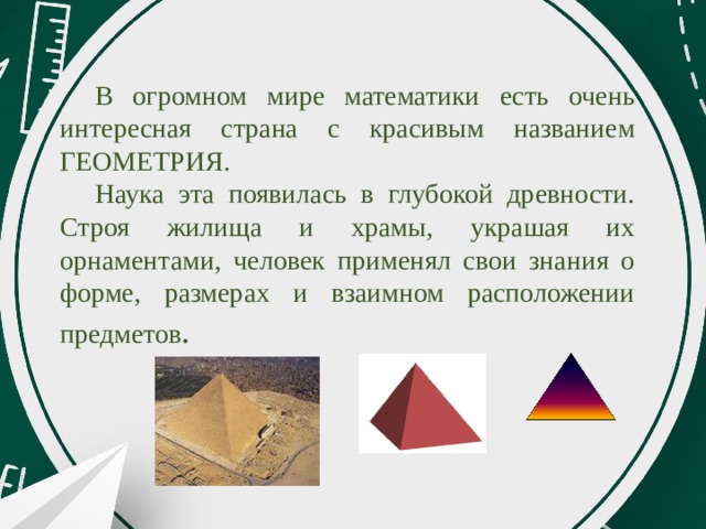 В огромном мире математики есть очень интересная страна с красивым названием ГЕОМЕТРИЯ. Наука эта появилась в глубокой древности. Строя жилища и храмы, украшая их орнаментами, человек применял свои знания о форме, размерах и взаимном расположении предметов . 