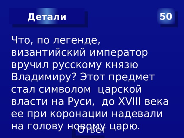 50 Детали Что, по легенде, византийский император вручил русскому князю Владимиру? Этот предмет стал символом царской власти на Руси, до XVIII века ее при коронации надевали на голову новому царю. 