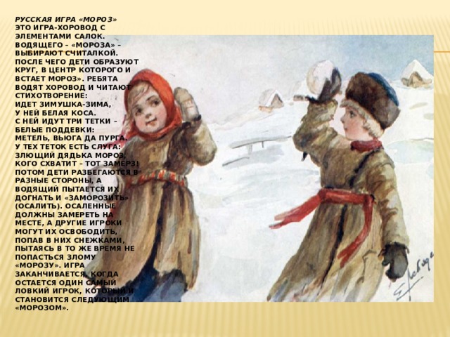 Русская игра «Мороз»  Это игра-хоровод с элементами салок. Водящего – «Мороза» – выбирают считалкой. После чего дети образуют круг, в центр которого и встает Мороз». Ребята водят хоровод и читают стихотворение:  Идет Зимушка-Зима,  У ней белая коса.  С ней идут три тетки –  Белые поддевки:  Метель, Вьюга да Пурга.  У тех теток есть слуга:  Злющий дядька Мороз,  Кого схватит – тот замерз!  Потом дети разбегаются в разные стороны, а водящий пытается их догнать и «заморозить» (осалить). Осаленные должны замереть на месте, а другие игроки могут их освободить, попав в них снежками, пытаясь в то же время не попасться злому «Морозу». Игра заканчивается, когда остается один самый ловкий игрок, который и становится следующим «Морозом». 