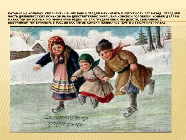 Катание на коньках . Скользить на них наши предки научились много тысяч лет назад. Передняя часть древнерусских коньков была действительно украшена конской головкой. Коньки делали из костей животных, но применяли редко из-за определенных неудобств, связанных с выбранным материалом. В России костяные коньки появились почти 3 тысячи лет назад. 