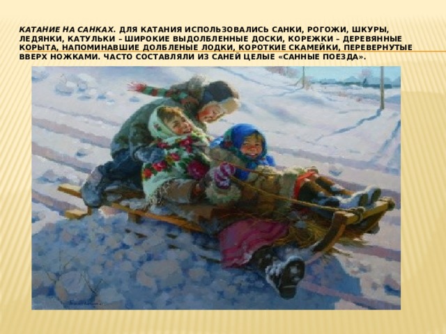 Катание на санках. Для катания использовались санки, рогожи, шкуры, ледянки, катульки – широкие выдолбленные доски, корежки – деревянные корыта, напоминавшие долбленые лодки, короткие скамейки, перевернутые вверх ножками. Часто составляли из саней целые «санные поезда». 