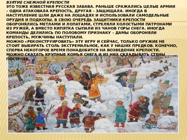 Взятие снежной крепости  Это тоже известная русская забава. Раньше сражались целые армии – одна атаковала крепость, другая – защищала. Иногда в наступление шли даже на лошадях и использовали самодельные орудия и подкопы. В свою очередь защитники крепости оборонялись метлами и лопатами, стреляли холостыми патронами из ружей, а вместо кипятка сыпали из чанов горы снега. Иногда команды делились по половому признаку – дамы обороняли крепость, мужчины наступали.  Можно «реконструировать» эту игру и сейчас, только оружие не стоит выбирать столь экстремальное, как у наших предков. Конечно, сперва некоторое время понадобится на возведение крепости. Можно скатать крупные комья снега и из них складывать стены построек. 