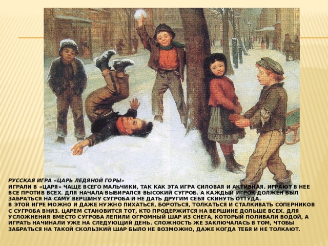 Русская игра «Царь ледяной горы»  Играли в «Царя» чаще всего мальчики, так как эта игра силовая и активная. Играют в нее все против всех. Для начала выбирался высокий сугроб. А каждый игрок должен был забраться на саму вершину сугроба и не дать другим себя скинуть оттуда.  В этой игре можно и даже нужно пихаться, бороться, толкаться и сталкивать соперников с сугроба вниз. Царем становится тот, кто продержится на вершине дольше всех. Для усложнения вместо сугроба лепили огромный шар из снега, который поливали водой, а играть начинали уже на следующий день. Сложность же заключалась в том, чтобы забраться на такой скользкий шар было не возможно, даже когда тебя и не толкают.   