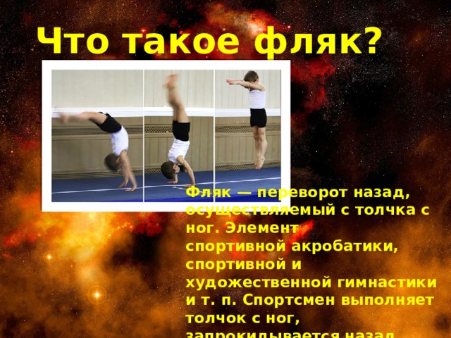 Что такое фляк? Фляк — переворот назад, осуществляемый с толчка с ног. Элемент спортивной акробатики, спортивной и художественной гимнастики и т. п. Спортсмен выполняет толчок с ног, запрокидывается назад, встаёт на руки и затем снова на ноги.   