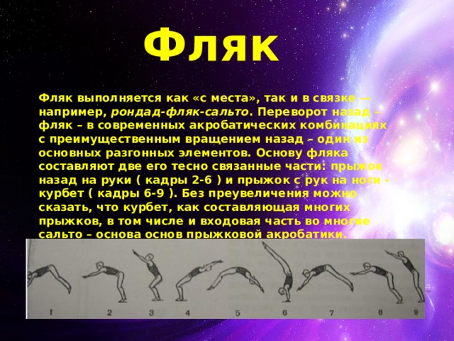 Фляк Фляк выполняется как «с места», так и в связке — например,  рондад-фляк-сальто . Переворот назад – фляк – в современных акробатических комбинациях с преимущественным вращением назад – один из основных разгонных элементов. Основу фляка составляют две его тесно связанные части: прыжок назад на руки ( кадры 2-6 ) и прыжок с рук на ноги - курбет ( кадры 6-9 ). Без преувеличения можно сказать, что курбет, как составляющая многих прыжков, в том числе и входовая часть во многие сальто – основа основ прыжковой акробатики.  