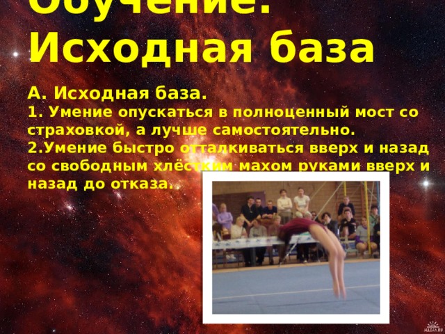 Обучение: Исходная база А. Исходная база.   1. Умение опускаться в полноценный мост со страховкой, а лучше самостоятельно.   2.Умение быстро отталкиваться вверх и назад со свободным хлёстким махом руками вверх и назад до отказа.    