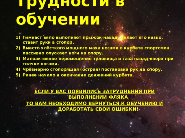 Трудности в обучении Гимнаст вяло выполняет прыжок назад, делает его низко, ставит руки в стопор. Вместо хлёсткого мощного маха ногами в курбете спортсмен пассивно опускает ноги на опору. Малоактивное перемещение туловища и таза назад-вверх при толчке ногами. Чрезмерно стопорящая (острая) постановка рук на опору. Ранее начало и окончание движений курбета.   ЕСЛИ У ВАС ПОЯВИЛИСЬ ЗАТРУДНЕНИЯ ПРИ ВЫПОЛНЕНИИ ФЛЯКА ТО ВАМ НЕОБХОДИМО ВЕРНУТЬСЯ К ОБУЧЕНИЮ И ДОРАБОТАТЬ СВОИ ОШИБКИ! 