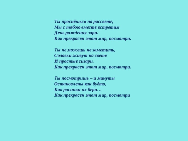 Ты проснёшься на рассвете,  Мы с тобою вместе встретим  День рождения зари.  Как прекрасен этот мир, посмотри.   Ты не можешь не заметить,  Соловьи живут на свете  И простые сизари.  Как прекрасен этот мир, посмотри.   Ты посмотришь – и минуты  Остановлены как будто,  Как росинки их бери…  Как прекрасен этот мир, посмотри 