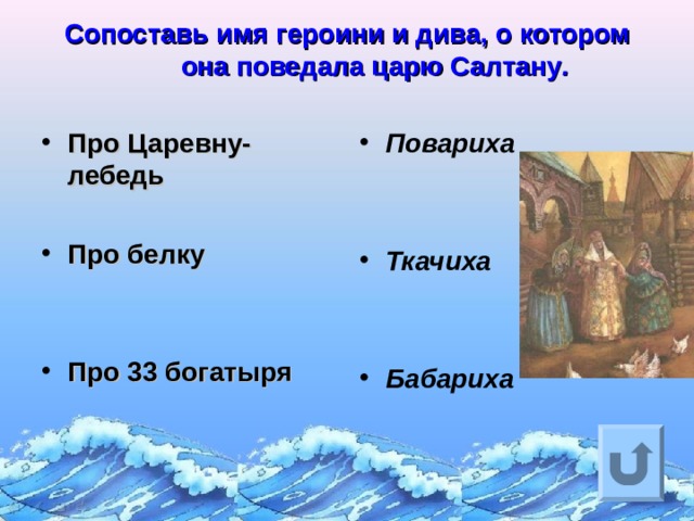 Сопоставь имя героини и дива, о котором она поведала царю Салтану .   Про Царевну-лебедь  Про белку   Про 33 богатыря   Повариха   Ткачиха   Бабариха Ответ на вопрос выходит по щелчку. Управляющая кнопка – возврат на слайд с номинациями  