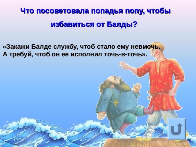 Что посоветовала попадья попу, чтобы избавиться от Балды?  «Закажи Балде службу, чтоб стало ему невмочь.  А требуй, чтоб он ее исполнил точь-в-точь».  Ответ на вопрос выходит по щелчку. Управляющая кнопка – возврат на слайд с номинациями  