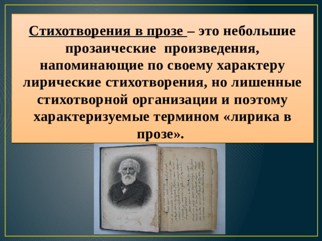 Стихотворения в прозе – это небольшие прозаические произведения, напоминающие по своему характеру лирические стихотворения, но лишенные стихотворной организации и поэтому характеризуемые термином «лирика в прозе». 