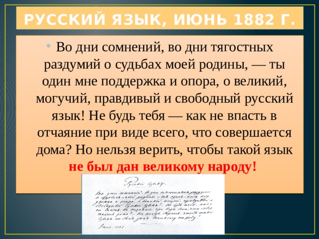 РУССКИЙ ЯЗЫК, Июнь 1882 г. Во дни сомнений, во дни тягостных раздумий о судьбах моей родины, — ты один мне поддержка и опора, о великий, могучий, правдивый и свободный русский язык! Не будь тебя — как не впасть в отчаяние при виде всего, что совершается дома? Но нельзя верить, чтобы такой язык не был дан великому народу!   